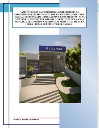 “APLICACIÓN DE LA METODOLOGIA INTEGRADORA DE
 PROCESOS EMPRESARIALES CON BALANCED SCORECARD Y NTIC
 (NUEVA TECNOLOGIA DE INFORMACION Y COMUNICACIÓN) PARA
  MEJORAR LA GESTION DEL AREA DE OPERACIONES DE LA CAJA
 MUNICIPAL DE AHORRO Y CREDITO CAJA PIURA CMAC PIURA S.A
          DE LA CIUDAD DE CHICLAYO DEL AÑO 2010




SISTEMA DE INFORMACION GERENCIAL                    Página 1
 