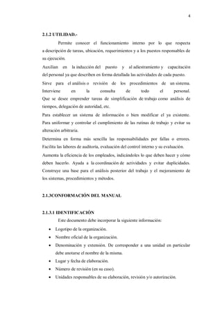 4



2.1.2 UTILIDAD.-
           Permite conocer el funcionamiento interno por lo que respecta
a descripción de tareas, ubicación, requerimientos y a los puestos responsables de
su ejecución.
Auxilian     en   la inducción del   puesto   y    al adiestramiento y   capacitación
del personal ya que describen en forma detallada las actividades de cada puesto.
Sirve para el análisis o revisión de los procedimientos de un sistema.
Interviene        en      la     consulta         de     todo       el      personal.
Que se desee emprender tareas de simplificación de trabajo como análisis de
tiempos, delegación de autoridad, etc.
Para establecer un sistema de información o bien modificar el ya existente.
Para uniformar y controlar el cumplimiento de las rutinas de trabajo y evitar su
alteración arbitraria.
Determina en forma más sencilla las responsabilidades por fallas o errores.
Facilita las labores de auditoría, evaluación del control interno y su evaluación.
Aumenta la eficiencia de los empleados, indicándoles lo que deben hacer y cómo
deben hacerlo. Ayuda a la coordinación de actividades y evitar duplicidades.
Construye una base para el análisis posterior del trabajo y el mejoramiento de
los sistemas, procedimientos y métodos.


2.1.3CONFORMACIÓN DEL MANUAL


2.1.3.1 IDENTIFICACIÓN
           Este documento debe incorporar la siguiente información:
       Logotipo de la organización.
       Nombre oficial de la organización.
       Denominación y extensión. De corresponder a una unidad en particular
        debe anotarse el nombre de la misma.
       Lugar y fecha de elaboración.
       Número de revisión (en su caso).
       Unidades responsables de su elaboración, revisión y/o autorización.
 