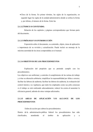 5



    Clave de la forma. En primer término, las siglas de la organización, en
    segundo lugar las siglas de la unidad administrativa donde se utiliza la forma
    y, por último, el número de la forma. Entre las

2.1.3.2 ÍNDICE O CONTENIDO.
          Relación de los capítulos y páginas correspondientes que forman parte
del documento.


2.1.3.3 PRÒLOGO Y/O INTRODUCCIÓN
          Exposición sobre el documento, su contenido, objeto, áreas de aplicación
e importancia de su revisión y actualización. Puede incluir un mensaje de la
máxima autoridad de las áreas comprendidas en el manual.




2.1.3.4 OBJETIVOS DE LOS PROCEDIMIENTOS


          Explicación    del   propósito    que     se   pretende   cumplir    con      los
procedimientos.
Los objetivos son uniformar y controlar el cumplimiento de las rutinas de trabajo
y evitar su alteración arbitraria; simplificar la responsabilidad por fallas o errores;
facilitar las labores de auditoria; facilitar las labores de auditoria, la evaluación del
control interno y su vigilancia; que tanto los empleados como sus jefes conozcan
si el trabajo se está realizando adecuadamente; reducir los costos al aumentar la
eficiencia general, además de otras ventajas adicionales.


2.1.3.5    AREAS        DE     APLICACIÓN           Y/O        ALCANCE        DE       LOS
PROCEDIMIENTOS


          Esfera de acción que cubren los procedimientos.
Dentro de la administración pública federal los procedimientos han sido
clasificados,     atendiendo        al     ámbito         de     aplicación        y     a
 