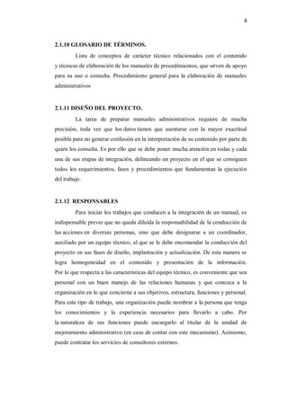 8



2.1.10 GLOSARIO DE TÉRMINOS.
         Lista de conceptos de carácter técnico relacionados con el contenido
y técnicas de elaboración de los manuales de procedimientos, que sirven de apoyo
para su uso o consulta. Procedimiento general para la elaboración de manuales
administrativos


2.1.11 DISEÑO DEL PROYECTO.
         La tarea de preparar manuales administrativos requiere de mucha
precisión, toda vez que los datos tienen que asentarse con la mayor exactitud
posible para no generar confusión en la interpretación de su contenido por parte de
quien los consulta. Es por ello que se debe poner mucha atención en todas y cada
una de sus etapas de integración, delineando un proyecto en el que se consiguen
todos los requerimientos, fases y procedimientos que fundamentan la ejecución
del trabajo.


2.1.12 RESPONSABLES
         Para iniciar los trabajos que conducen a la integración de un manual, es
indispensable prever que no queda diluida la responsabilidad de la conducción de
las acciones en diversas personas, sino que debe designarse a un coordinador,
auxiliado por un equipo técnico, al que se le debe encomendar la conducción del
proyecto en sus fases de diseño, implantación y actualización. De esta manera se
logra homogeneidad en el contenido y presentación de la información.
Por lo que respecta a las características del equipo técnico, es conveniente que sea
personal con un buen manejo de las relaciones humanas y que conozca a la
organización en lo que concierne a sus objetivos, estructura, funciones y personal.
Para este tipo de trabajo, una organización puede nombrar a la persona que tenga
los conocimientos y la experiencia necesarios para llevarlo a cabo. Por
la naturaleza de sus funciones puede encargarlo al titular de la unidad de
mejoramiento administrativo (en caso de contar con este mecanismo). Asimismo,
puede contratar los servicios de consultores externos.
 