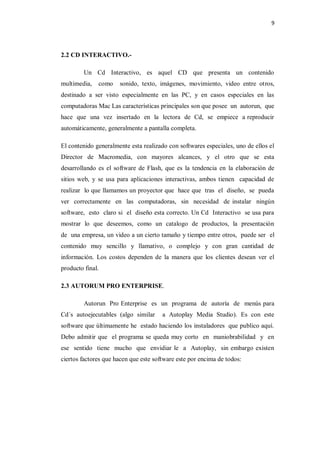 9




2.2 CD INTERACTIVO.-

         Un Cd Interactivo, es aquel CD que presenta un contenido
multimedia,   como    sonido, texto, imágenes, movimiento, video entre otros,
destinado a ser visto especialmente en las PC, y en casos especiales en las
computadoras Mac Las características principales son que posee un autorun, que
hace que una vez insertado en la lectora de Cd, se empiece a reproducir
automáticamente, generalmente a pantalla completa.

El contenido generalmente esta realizado con softwares especiales, uno de ellos el
Director de Macromedia, con mayores alcances, y el otro que se esta
desarrollando es el software de Flash, que es la tendencia en la elaboración de
sitios web, y se usa para aplicaciones interactivas, ambos tienen capacidad de
realizar lo que llamamos un proyector que hace que tras el diseño, se pueda
ver correctamente en las computadoras, sin necesidad de instalar ningún
software, esto claro si el diseño esta correcto. Un Cd Interactivo se usa para
mostrar lo que deseemos, como un catalogo de productos, la presentación
de una empresa, un video a un cierto tamaño y tiempo entre otros, puede ser el
contenido muy sencillo y llamativo, o complejo y con gran cantidad de
información. Los costos dependen de la manera que los clientes desean ver el
producto final.

2.3 AUTORUM PRO ENTERPRISE.

         Autorun Pro Enterprise es un programa de autoría de menús para
Cd´s autoejecutables (algo similar     a Autoplay Media Studio). Es con este
software que últimamente he estado haciendo los instaladores que publico aquí.
Debo admitir que el programa se queda muy corto en maniobrabilidad y en
ese sentido tiene mucho que envidiar le a Autoplay, sin embargo existen
ciertos factores que hacen que este software este por encima de todos:
 
