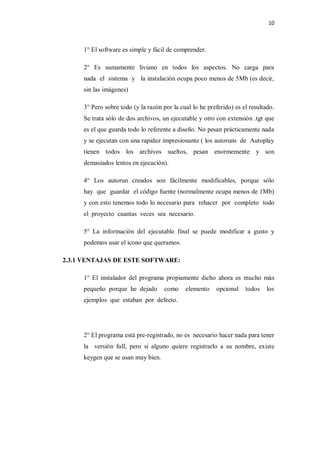 10



     1° El software es simple y fácil de comprender.

     2° Es sumamente liviano en todos los aspectos. No carga para
     nada el sistema y la instalación ocupa poco menos de 5Mb (es decir,
     sin las imágenes)

     3° Pero sobre todo (y la razón por la cual lo he preferido) es el resultado.
     Se trata sólo de dos archivos, un ejecutable y otro con extensión .tgt que
     es el que guarda todo lo referente a diseño. No pesan prácticamente nada
     y se ejecutan con una rapidez impresionante ( los autoruns de Autoplay
     tienen todos los archivos sueltos, pesan enormemente y son
     demasiados lentos en ejecución).

     4° Los autorun creados son fácilmente modificables, porque sólo
     hay que guardar el código fuente (normalmente ocupa menos de 1Mb)
     y con esto tenemos todo lo necesario para rehacer por completo todo
     el proyecto cuantas veces sea necesario.

     5° La información del ejecutable final se puede modificar a gusto y
     podemos usar el icono que queramos.

2.3.1 VENTAJAS DE ESTE SOFTWARE:

     1° El instalador del programa propiamente dicho ahora es mucho más
     pequeño porque he dejado        como    elemento    opcional    todos    los
     ejemplos que estaban por defecto.




     2° El programa está pre-registrado, no es necesario hacer nada para tener
     la versión full, pero si alguno quiere registrarlo a su nombre, existe
     keygen que se usan muy bien.
 