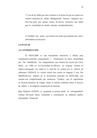 11



        3° Una de las fallas que tiene Autorun es el hecho de que no cuenta con
        muchos elementos de diseño (Backgrounds, botones, imágenes, etc.)
        Pero hay pack que agrega cientos de nuevos elementos que harán
        que la versatilidad de diseño aumente considerablemente.




        4° También hay packs con archivos de audio que ayudarán aún más a
        personalizar sus proyecto

2.4 MATLAB

2.4.1 INTRODUCCIÓN

        El MATLAB® es una herramienta interactiva y abierta para
computación científica, programación y    visualización de datos, desarrollada
por The MathWorks, Inc. Originalmente, este sistema fue escrito por Cleve
Moler , en 1980, en la Universidad de Mexico, en lenguaje Fortran: El
objetivo perseguido era mejor ar el inter faz de usuario con la librería de
subrutinas LINPACK La versión actual está escrita en lenguaje C por The
MathWorks Inc. Además de la herramienta principal (el MATLAB), este
sistema está complementado por numerosas ‘Toolbox’, que lo especializan
en diversos dominios de trabajo, desde el cálculo simbólico hasta el proceso
de señales y de imágenes, pasando por las finanzas.

Bajo Windows 95/98/NT, el programa se arranca desde la correspondiente
ventana del menú Inicio, mostrando a continuación un ambiente gráfico
denominado Ventana de
 