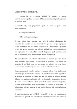 12



2.4.1 COMANDOS DE MATLAB.

          Aunque éste     es el entorno habitual            de trabajo,      es posible
construir interfaces gráficas de usuario (GUI), que permiten integrar la ejecución
de múltiples tareas.

El comando help,        que   proporciona      ayuda   en    línea,   y   puede   tener
como argumentos:

         a) Cualquier otra función

         b) Un subdirectorio o ninguno

En este      último    caso   muestra    una    serie de tópicos, clasificando los
comandos de acuerdo con su              finalidad, lo que se consigue agrupando
dichos    comandos      en un mismo       subdirectorio.     Naturalmente,     podemos
incluir help como argumento de help. El resultado es, como esperábamos,
una explicación de la utilidad del comando help como ayuda en línea, junto
con los argumentos que, eventualmente, pueden acompañarle.

Otro procedimiento para obtener información es lookfor, que debe llevar
como argumento una cadena            de caracteres, y devuelve a la ventana de
comandos de MATLAB una lista con todos los ficheros *.m cuyas líneas
de comentario (de cabecera) contienen a la citada cadena de caracteres.

Es conveniente decir que lo que hace el comando help es leer las líneas de
comentario que encabezan los ficheros *.m, devolviéndolas como respuesta a
la ventana de comandos de MATLAB. De esta forma, si nuestros propios
ficheros *.m requieren explicación sobre su finalidad e instrucciones de uso,
el   texto    correspondiente deberá ser incluido como cabecera en aquellos,
haciendo preceder en cada línea (de comentario) el carácter %. El fichero *.m
del comando help por tratarse de una función interna, sólo contiene líneas de
comentario.

Es importante destacar que MATLAB es sensible al uso de mayúsculas o
minúsculas. En general, los comandos se denominan mediante una cadena de
 