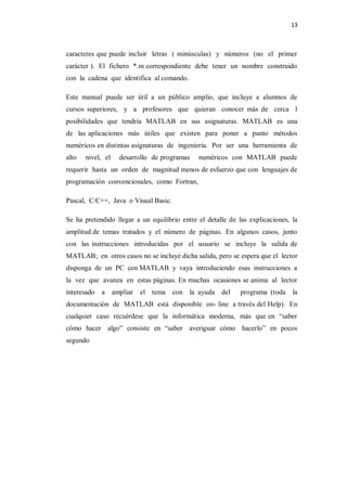 13



caracteres que puede incluir letras ( minúsculas) y números (no el primer
carácter ). El fichero *.m correspondiente debe tener un nombre construido
con la cadena que identifica al comando.

Este manual puede ser útil a un público amplio, que incluye a alumnos de
cursos superiores, y a profesores que quieran conocer más de cerca l
posibilidades que tendría MATLAB en sus asignaturas. MATLAB es una
de las aplicaciones más útiles que existen para poner a punto métodos
numéricos en distintas asignaturas de ingeniería. Por ser una herramienta de
alto   nivel, el   desarrollo de programas    numéricos con MATLAB puede
requerir hasta un orden de magnitud menos de esfuerzo que con lenguajes de
programación convencionales, como Fortran,

Pascal, C/C++, Java o Visual Basic.

Se ha pretendido llegar a un equilibrio entre el detalle de las explicaciones, la
amplitud de temas tratados y el número de páginas. En algunos casos, junto
con las instrucciones introducidas por el usuario se incluye la salida de
MATLAB; en otros casos no se incluye dicha salida, pero se espera que el lector
disponga de un PC con MATLAB y vaya introduciendo esas instrucciones a
la vez que avanza en estas páginas. En muchas ocasiones se anima al lector
interesado   a ampliar   el tema con la ayuda del            programa (toda la
documentación de MATLAB está disponible on- line a través del Help). En
cualquier caso recuérdese que la informática moderna, más que en “saber
cómo hacer algo” consiste en “saber averiguar cómo hacerlo” en pocos
segundo
 