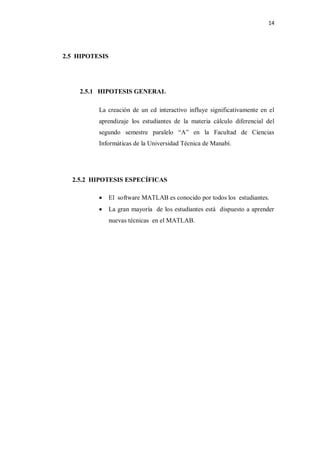 14




2.5 HIPOTESIS




    2.5.1 HIPOTESIS GENERAL

          La creación de un cd interactivo influye significativamente en el
          aprendizaje los estudiantes de la materia cálculo diferencial del
          segundo semestre paralelo “A” en la Facultad de Ciencias
          Informáticas de la Universidad Técnica de Manabí.




  2.5.2 HIPOTESIS ESPECÍFICAS

               El software MATLAB es conocido por todos los estudiantes.
               La gran mayoría de los estudiantes está dispuesto a aprender
                nuevas técnicas en el MATLAB.
 
