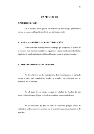 15




                               CAPITULO III

3. METODOLOGIA

         En la presente investigación se empleara la metodología participativa
porque se promoverá la participación de los sujetos de estudio




3.1 MODALIDAD BÁSICA DE LA INVESTIGACIÓN

         Se realizara una investigación de campo ya que se aplicará la técnica de
la encuesta para alcanzar los objetivos específicos y demostrar la veracidad de las
hipótesis. Se empleara la técnica bibliográfica para construir el marco teórico.




3.2 NIVEL O TIPOS DE INVESTIGACIÓN




         Por los objetivos de la investigación: Esta investigación es aplicada
porque a través del conocimiento teórico se resuelve los problemas que se
presentan en la realidad




         Por el lugar: Es de campo porque se estudian los hechos de una
manera sistemática en el lugar en donde se producen los acontecimientos.




         Por la naturaleza: Es para la toma de decisiones porque conoce la
realidad de un fenómeno y lo compara con la base teórica y plantea alternativas de
solución.
 