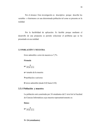 16



            Por el alcance: Esta investigación es descriptiva porque describe las
variables o fenómenos en una determinada población tal como se presenta en la
realidad.




            Por la factibilidad de aplicación: Es factible porque mediante el
desarrollo de una propuesta se permite solucionar el problema que se ha
presentado en esa realidad.




3.3 POBLACIÓN Y MUESTRA

       Error admisible o error de muestra es 7,7%

       Fórmula

       n=


       n= tamaño de la muestra

       N=población o universo

       E=error admisible (desde 0.02 hasta 0.30)

3.3.1 Población y muestra

       La población está constituida por 24 estudiantes del 2 nivel de la Facultad
       de Ciencias Informáticas cuya muestra representativamente es:

       Datos:

       n=




       N= 24 (estudiantes)
 