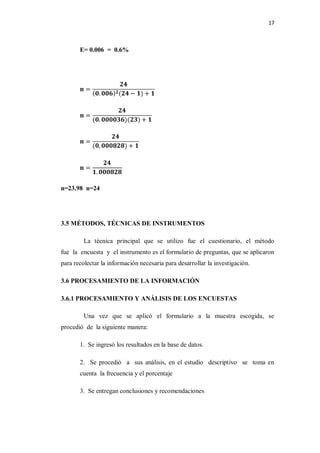 17



       E= 0.006 = 0.6%




n=23.98 n=24




3.5 MÉTODOS, TÉCNICAS DE INSTRUMENTOS

         La técnica principal que se utilizo fue el cuestionario, el método
fue la encuesta y el instrumento es el formulario de preguntas, que se aplicaron
para recolectar la información necesaria para desarrollar la investigación.

3.6 PROCESAMIENTO DE LA INFORMACIÓN

3.6.1 PROCESAMIENTO Y ANÁLISIS DE LOS ENCUESTAS

         Una vez que se aplicó el formulario a la muestra escogida, se
procedió de la siguiente manera:

       1. Se ingresó los resultados en la base de datos.

       2. Se procedió a sus análisis, en el estudio descriptivo se toma en
       cuenta la frecuencia y el porcentaje

       3. Se entregan conclusiones y recomendaciones
 