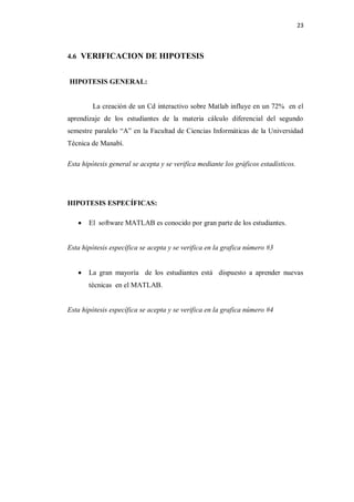 23



4.6 VERIFICACION DE HIPOTESIS


HIPOTESIS GENERAL:


         La creación de un Cd interactivo sobre Matlab influye en un 72% en el
aprendizaje de los estudiantes de la materia cálculo diferencial del segundo
semestre paralelo “A” en la Facultad de Ciencias Informáticas de la Universidad
Técnica de Manabí.

Esta hipótesis general se acepta y se verifica mediante los gráficos estadísticos.




HIPOTESIS ESPECÍFICAS:

      El software MATLAB es conocido por gran parte de los estudiantes.


Esta hipótesis específica se acepta y se verifica en la grafica número #3


      La gran mayoría de los estudiantes está dispuesto a aprender nuevas
       técnicas en el MATLAB.


Esta hipótesis específica se acepta y se verifica en la grafica número #4
 