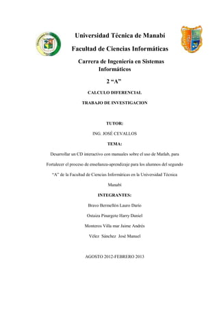 Universidad Técnica de Manabí

             Facultad de Ciencias Informáticas
                 Carrera de Ingeniería en Sistemas
                        Informáticos

                                 2 “A”
                      CALCULO DIFERENCIAL

                   TRABAJO DE INVESTIGACION



                                TUTOR:

                         ING. JOSÉ CEVALLOS

                                 TEMA:

  Desarrollar un CD interactivo con manuales sobre el uso de Matlab, para

Fortalecer el proceso de enseñanza-aprendizaje para los alumnos del segundo

   “A” de la Facultad de Ciencias Informáticas en la Universidad Técnica

                                 Manabí

                            INTEGRANTES:

                      Bravo Bermellón Lauro Darío

                      Ostaiza Pinargote Harry Daniel

                     Monteros Villa mar Jaime Andrés

                       Vélez Sánchez José Manuel



                     AGOSTO 2012-FEBRERO 2013
 