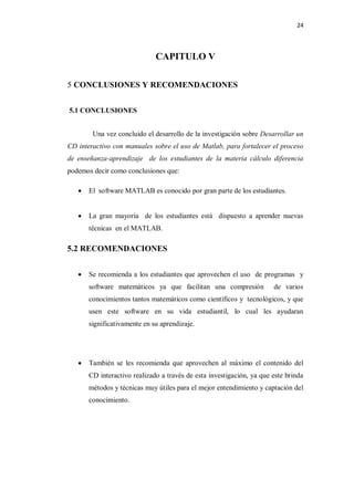 24



                              CAPITULO V

5 CONCLUSIONES Y RECOMENDACIONES


5.1 CONCLUSIONES


        Una vez concluido el desarrollo de la investigación sobre Desarrollar un
CD interactivo con manuales sobre el uso de Matlab, para fortalecer el proceso
de enseñanza-aprendizaje de los estudiantes de la materia cálculo diferencia
podemos decir como conclusiones que:

      El software MATLAB es conocido por gran parte de los estudiantes.


      La gran mayoría de los estudiantes está dispuesto a aprender nuevas
       técnicas en el MATLAB.

5.2 RECOMENDACIONES


      Se recomienda a los estudiantes que aprovechen el uso de programas y
       software matemáticos ya que facilitan una compresión            de varios
       conocimientos tantos matemáticos como científicos y tecnológicos, y que
       usen este software en su vida estudiantil, lo cual les ayudaran
       significativamente en su aprendizaje.




      También se les recomienda que aprovechen al máximo el contenido del
       CD interactivo realizado a través de esta investigación, ya que este brinda
       métodos y técnicas muy útiles para el mejor entendimiento y captación del
       conocimiento.
 