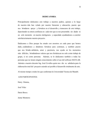 II




                                 DEDICATORIA

Principalmente dedicamos este trabajo a nuestros padres, quienes a lo largo
de nuestra vida han velado por nuestro bienestar y educación, puesto que
nos brindaron apoyo y fortaleza en el desarrollo y transcurso de este trabajo,
depositando su entera confianza en cada reto que se nos presentaba sin dudar ni
un solo momento en nuestra inteligencia y capacidad, ayudándonos a concluir
satisfactoriamente nuestro proyecto.

Dedicamos a Dios porque ha estado con nosotros en cada paso que hemos
dado, cuidándonos y dándonos fortaleza para continuar, y también puesto
que nos brinda sabiduría, amor y paciencia, nos ayuda en los momentos
más difíciles, brindándonos valores que nos fortalezcan no solo como trabajo de
grupo, si no como personas.      Además, se lo dedicamos también a todas las
personas que no tienen ningún conocimiento sobre el uso del software MATLAB.
Además a nuestro docente Ing. José Cevallos quien nos dio su sabiduría para la
elaboración total del proyecto asiendo así posible el desarrollo totalmente de este.

Al mismo tiempo a todos los que conforman la Universidad Técnica de Manabí.

LOS PARTICIPANTES:

Harry Ostaiza,

José Vélez

Darío Bravo.

Jaime Monteros
 