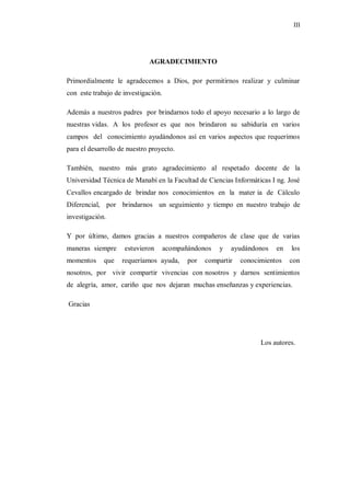 III




                             AGRADECIMIENTO

Primordialmente le agradecemos a Dios, por permitirnos realizar y culminar
con este trabajo de investigación.

Además a nuestros padres por brindarnos todo el apoyo necesario a lo largo de
nuestras vidas. A los profesor es que nos brindaron su sabiduría en varios
campos del conocimiento ayudándonos así en varios aspectos que requerimos
para el desarrollo de nuestro proyecto.

También, nuestro más grato agradecimiento al respetado docente de la
Universidad Técnica de Manabí en la Facultad de Ciencias Informáticas I ng. José
Cevallos encargado de brindar nos conocimientos en la mater ia de Cálculo
Diferencial, por brindarnos un seguimiento y tiempo en nuestro trabajo de
investigación.

Y por último, damos gracias a nuestros compañeros de clase que de varias
maneras siempre     estuvieron       acompañándonos   y   ayudándonos    en   los
momentos     que   requeríamos ayuda,       por   compartir   conocimientos   con
nosotros, por vivir compartir vivencias con nosotros y darnos sentimientos
de alegría, amor, cariño que nos dejaran muchas enseñanzas y experiencias.

Gracias




                                                                    Los autores.
 