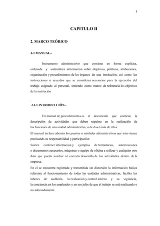 3




                                   CAPITULO II

2. MARCO TEÓRICO


2-1 MANUAL.-


          Instrumento       administrativo   que      contiene     en       forma     explícita,
ordenada    y   sistemática información sobre objetivos, políticas, atribuciones,
organización y procedimientos de los órganos de una institución; así como las
instrucciones o acuerdos que se consideren necesarios para la ejecución del
trabajo asignado al personal, teniendo como marco de referencia los objetivos
de la institución

.
    2.1.1 INTRODUCCIÓN.-


          Un manual de procedimientos es         el    documento        que        contiene   la
descripción de actividades que deben seguirse en la realización de
las funciones de una unidad administrativa, o de dos ò más de ellas.
El manual incluye además los puestos o unidades administrativas que intervienen
precisando su responsabilidad y participación.
Suelen     contener información y        ejemplos      de formularios,         autorizaciones
o documentos necesarios, máquinas o equipo de oficina a utilizar y cualquier otro
dato que pueda auxiliar al correcto desarrollo de las actividades dentro de la
empresa.
En él se encuentra registrada y transmitida sin distorsión la información básica
referente al funcionamiento de todas las unidades administrativas, facilita las
labores    de       auditoría,   la evaluación y control interno        y     su     vigilancia,
la conciencia en los empleados y en sus jefes de que el trabajo se está realizando o
no adecuadamente.
 