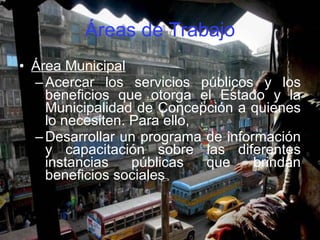 Áreas de Trabajo Área Municipal Acercar los servicios públicos y los beneficios que otorga el Estado y la Municipalidad de Concepción a quienes lo necesiten. Para ello,  Desarrollar un programa de información y capacitación sobre las diferentes instancias públicas que brindan beneficios sociales  
