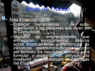 Áreas de Trabajo Área Emprendimiento Entregar herramientas  de auto-superación a las personas que viven en la Comunidad. Módulos de emprendimiento que entregarán conocimientos básicos sobre financiamiento y mantención de iniciativas microempresariales, como así también los requisitos técnicos para formular y presentar un proyecto de inversión ante instancias subsidiarias del Estado. 