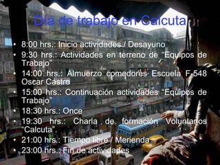 Día de trabajo en Calcuta 8:00 hrs.: Inicio actividades / Desayuno 9:30 hrs.: Actividades en terreno de “Equipos de Trabajo” 14:00 hrs.: Almuerzo comedores Escuela F-548 Oscar Castro 15:00 hrs.: Continuación actividades “Equipos de Trabajo” 18:30 hrs.: Once 19:30 hrs.: Charla de formación Voluntarios “Calcuta”.  21:00 hrs.: Tiempo libre / Merienda 23:00 hrs.: Fin de actividades 