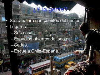¿Y la gente? Se trabajará con comités del sector. Lugares: Sus casas. Espacios abiertos del sector. Sedes. Escuela Chile-España. 