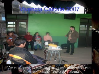 Vivencia Calcuta 2007 “ No puedo parar de trabajar. Tendré toda la eternidad para descansar”  Madre Teresa de Calcuta 