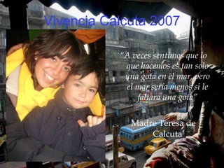 Vivencia Calcuta 2007 “ A veces sentimos que lo que hacemos es tan solo una gota en el mar, pero el mar sería menos si le faltara una gota” Madre Teresa de Calcuta 
