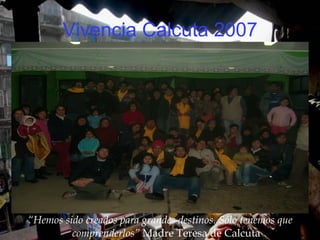 Vivencia Calcuta 2007 “ Hemos sido creados para grandes destinos. Sólo tenemos que comprenderlos”  Madre Teresa de Calcuta 