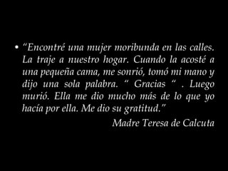 “ Encontré una mujer moribunda en las calles. La traje a nuestro hogar. Cuando la acosté a una pequeña cama, me sonrió, tomó mi mano y dijo una sola palabra. “ Gracias “ . Luego murió. Ella me dio mucho más de lo que yo hacía por ella. Me dio su gratitud.”  Madre Teresa de Calcuta 