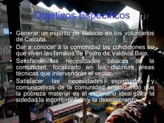 Objetivos Específicos Generar un espíritu de servicio en los voluntarios de Calcuta. Dar a conocer a la comunidad las condiciones en que viven las familias de Pedro de Valdivia Bajo. Satisfacer las necesidades básicas de la comunidad, focalizado en las distintas áreas técnicas que intervendrán el sector. Satisfacer las necesidades espirituales y comunicativas de la comunidad entendiendo que la pobreza material es el escenario ideal para la soledad la incomprensión y la desesperanza.  