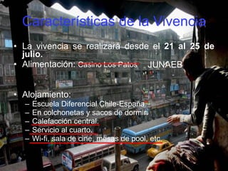 Características de la Vivencia La vivencia se realizará desde el  21 al 25 de julio. Alimentación:  Casino Los Patos   Alojamiento:  Escuela Diferencial Chile-España. En colchonetas y sacos de dormir. Calefacción central. Servicio al cuarto. Wi-fi, sala de cine, mesas de pool, etc. JUNAEB 