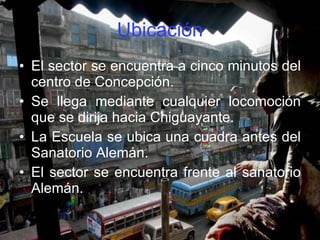 Ubicación El sector se encuentra a cinco minutos del centro de Concepción. Se llega mediante cualquier locomoción que se dirija hacia Chiguayante. La Escuela se ubica una cuadra antes del Sanatorio Alemán. El sector se encuentra frente al sanatorio Alemán. 