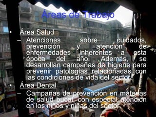 Áreas de Trabajo Área Salud Atenciones sobre cuidados, prevención y atención de enfermedades inherentes a esta época del año. Además, se desarrollan campañas de higiene para prevenir patologías relacionadas con las condiciones de vida del sector. Área Dental Campañas de prevención en materias de salud bucal, con especial atención en los niños y niñas del sector. 