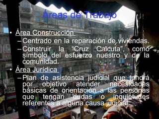 Áreas de Trabajo Área Construcción  Centrado en la reparación de viviendas.  Construir la “Cruz Calcuta”, como símbolo del esfuerzo nuestro y de la comunidad. Área Jurídica  Plan de asistencia judicial que tendrá por objetivo atender necesidades básicas de orientación a las personas que tengan dudas o inquietudes referentes a alguna causa judicial.  