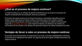 ¿Qué es el proceso de mejora continua?
La mejora continua es un enfoque de gestión empresarial que se centra en el proceso de
mejorar constantemente los productos, servicios y procesos. una organización.
El proceso de mejora continua es el conjunto de pasos y actividades específicas que se
realizan para implementar la mejora continua. El proceso tiene como objetivo mejorar
continuamente los productos, servicios o procesos. Las ofertas se evalúan continuamente
según las necesidades del cliente para mejorar la eficacia y la eficiencia. Se valoran los
comentarios de los clientes y los equipos de desarrollo mejoran las ofertas basándose en ellos.
Ventajas de llevar a cabo un proceso de mejora continua
El aumento de la productividad, la colaboración y la moral, una mejor adaptabilidad y eficiencia,
el aumento de la satisfacción del cliente, son algunas de las principales ventajas del proceso de
mejora continua.
 