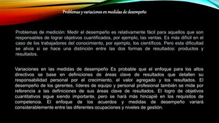 Problemas de medición: Medir el desempeño es relativamente fácil para aquellos que son
responsables de lograr objetivos cuantificados, por ejemplo, las ventas. Es más difícil en el
caso de los trabajadores del conocimiento, por ejemplo, los científicos. Pero esta dificultad
se alivia si se hace una distinción entre las dos formas de resultados: productos y
resultados.
Variaciones en las medidas de desempeño Es probable que el enfoque para los altos
directivos se base en definiciones de áreas clave de resultados que detallen su
responsabilidad personal por el crecimiento, el valor agregado y los resultados. El
desempeño de los gerentes, líderes de equipo y personal profesional también se mide por
referencia a las definiciones de sus áreas clave de resultados. El logro de objetivos
cuantitativos sigue siendo importante, pero se hará más hincapié en los requisitos de
competencia. El enfoque de los acuerdos y medidas de desempeño variará
considerablemente entre las diferentes ocupaciones y niveles de gestión.
Problemas y variaciones en medidas de desempeño
 