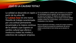 ¿QUÉ ES LA CALIDAD TOTAL?
La calidad se desarrolla en Japón a
partir de los años 80.
La Calidad Total es una nueva
filosofía de trabajo caracterizada
por una actitud permanente
encaminada a la mejora continua
de la calidad y que supone un
cambio cultural que afecta e
involucra a todos los niveles y
colectivos de cualquier empresa.
En la actualidad la calidad total consiste en un conjunto
de estrategias para la gestión de las organizaciones y
se basa en principios. El objetivo es satisfacer de la
manera más equilibrada y con el mayor nivel de calidad
posible a todos los involucrados, como la empresa, sus
empleados o los clientes.
Busca la dignificación del trabajo, a través de la mejora constante y
continua de todos los procesos de la planificación del servicio,
calidad y productividad al mismo tiempo que se abaratan los
costos.
 