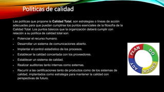 Las políticas que propone la Calidad Total, son estrategias o líneas de acción
adecuadas para que puedan cumplirse los puntos esenciales de la filosofía de la
Calidad Total. Los puntos básicos que la organización deberá cumplir con
relación a su política de calidad total son:
 Potenciar el recurso humano.
 Desarrollar un sistema de comunicaciones abierto.
 Implantar el control estadístico de los procesos.
 Establecer la calidad concertada con los proveedores.
 Establecer un sistema de calidad.
 Realizar auditorias tanto internas como externas.
 Recurrir a las certificaciones tanto de productos como de los sistemas de
calidad, implantados como estrategia para mantener la calidad con
perspectivas de futuro.
Políticas de calidad
 