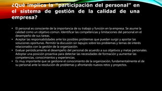 ¿Qué implica la “participación del personal” en
el sistema de gestión de la calidad de una
empresa?
• El personal es consciente de la importancia de su trabajo y función en la empresa. Se asume la
calidad como un objetivo común. Identificar las competencias y limitaciones del personal en el
desempeño de sus tareas.
• Aceptar las responsabilidades ante los posibles problemas que puedan surgir y aportar las
soluciones oportunas. Permitir la discusión sin tapujos sobre los problemas y temas de interés
relacionados con la gestión de la organización.
• Evaluar periódicamente el desempeño del personal de acuerdo a sus objetivos y metas personales.
Adoptar una posición proactiva para detectar las necesidades de formación y aumentar las
competencias, conocimientos y experiencias.
• Es muy importante que se gestione el conocimiento de la organización, fundamentalmente el de
su personal ante la resolución de problemas y afrontando nuevos retos y proyectos.
 