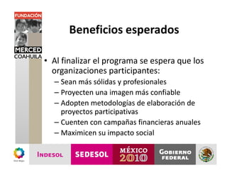 Beneficios esperados

• Al finalizar el programa se espera que los
  organizaciones participantes:
  – Sean más sólidas y profesionales
  – Proyecten una imagen más confiable
  – Adopten metodologías de elaboración de
    proyectos participativas
  – Cuenten con campañas financieras anuales
  – Maximicen su impacto social
 