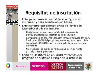 Requisitos de inscripción
• Entregar información completa para registro de
  institución y ficha de información básica.
• Entregar carta compromiso dirigida a Fundación
  Merced Coahuila que incluya:
   – Designación de un responsable del programa de
     profesionalización al interior de la Institución.
   – Compromiso de realizar todas las tareas y actividades para
     finalizar el 100% del programa, y en caso contrario cubrir
     la cuota de $30,000 que representa la beca que se esta
     otorgando.
   – Motivos por los cuales considera que es importante
     participar en el programa.
• Copia de identificación oficial del responsable del
  programa de profesionalización en la institución.
 