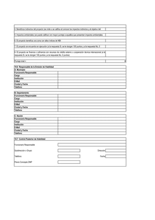 4. Beneficios indirectos del proyecto (se mide o se califica al conocer los impactos indirectos y el objetivo del

5. Impactos ambientales (se puede calificar con mayor puntaje a aquellos que presentan impactos ambientales

6. El proyecto beneficia una zona con altos índices de NBI

7. El proyecto se encuentra en ejecución (a la respuesta Si, se le otorgan 100 puntos y a la respuesta No, 0

8. El proyecto se financia o cofinancia con recursos de crédito externo o cooperación técnica internacional (a la
respuesta Si, se le otorgan 100 puntos y a la respuesta No, 0 puntos)

Puntaje total =                                                                                                          0

19.6 Responsable de la Emisión de Viabilidad
A. Municipio
Funcionario Responsable
Cargo
Institución
E-Mail
Ciudad y Fecha
Telefono

B. Departamento
Funcionario Responsable
Cargo
Institución
E-Mail
Ciudad y Fecha
Telefono

C. Nación
Funcionario Responsable
Cargo
Institución
E-Mail
Ciudad y Fecha
Telefono

19.7 Control Posterior de Viabilidad

Funcionario Responsable

Subdirección o Grupo                                                                                         Dirección

Teléfono                                                                                                        Fecha

Previo Concepto DNP
 
