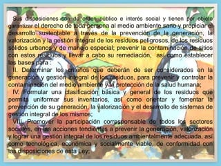 Sus disposiciones son de orden público e interés social y tienen por objeto
garantizar el derecho de toda persona al medio ambiente sano y propiciar el
desarrollo sustentable a través de la prevención de la generación, la
valorización y la gestión integral de los residuos peligrosos, de los residuos
sólidos urbanos y de manejo especial; prevenir la contaminación de sitios
con estos residuos y llevar a cabo su remediación, así como establecer
las bases para :
II. Determinar los criterios que deberán de ser considerados en la
generación y gestión integral de los residuos, para prevenir y controlar la
contaminación del medio ambiente y la protección de la salud humana;
IV. Formular una clasificación básica y general de los residuos que
permita uniformar sus inventarios, así como orientar y fomentar la
prevención de su generación, la valorización y el desarrollo de sistemas de
gestión integral de los mismos;
VIII. Promover la participación corresponsable de todos los sectores
sociales, en las acciones tendientes a prevenir la generación, valorización
y lograr una gestión integral de los residuos ambientalmente adecuada, así
como tecnológica, económica y socialmente viable, de conformidad con
las disposiciones de esta Ley;
 