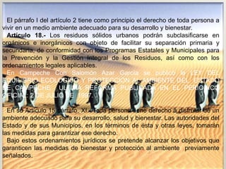 El párrafo I del artículo 2 tiene como principio el derecho de toda persona a
vivir en un medio ambiente adecuado para su desarrollo y bienestar.
Artículo 18.- Los residuos sólidos urbanos podrán subclasificarse en
orgánicos e inorgánicos con objeto de facilitar su separación primaria y
secundaria, de conformidad con los Programas Estatales y Municipales para
la Prevención y la Gestión Integral de los Residuos, así como con los
ordenamientos legales aplicables.
En Campeche Con Salomón Azar García se publicó la LEY DEL
EQUILIBRIO ECOLOGICO Y PROTECCION AL AMBIENTE DEL ESTADO
DE CAMPECHE ULTIMA REFORMA PUBLICADA EN EL PERIODICO
OFICIAL: 2 DE JULIO DE 1997.
En su Artículo 15 párrafo XI.- Toda persona tiene derecho a disfrutar de un
ambiente adecuado para su desarrollo, salud y bienestar. Las autoridades del
Estado y de sus Municipios, en los términos de ésta y otras leyes, tomarán
las medidas para garantizar ese derecho.
Bajo estos ordenamientos jurídicos se pretende alcanzar los objetivos que
garanticen las medidas de bienestar y protección al ambiente previamente
señalados.
 