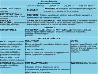 Escuela Primaria
Participación ciudadana
Clave: 04DPR0179E GRADO: 5º GRUPO A 9 de abril de 2014
ASIGNATURA: ciencias
naturales
BLOQUE: III
COMPETENCIA: Participará en acciones que propongas para
disminuir la contaminación de su entorno.
PROYECTO O TEMA: La
importancia de cuidar el medio
ambiente
PROPOSITO: Propone y participa en acciones que contribuyan a prevenir la
contaminación de su entorno inmediato.
SITUACION
PROBLEMA:¿Cómo mantener
nuestra escuela limpia?
APRENDIZAJES ESPERADOS: Tomen conciencia sobre la importancia mantener
limpio nuestro entorno mediante el reuso, reciclado y reutilización de diferentes
materiales para contribuir al cuidado del medio ambiente.
CONTENIDOS
CONCEPTUALES: PROCEDIMENTALES: Utilicen su
creatividad para elaborar trabajos
artísticos con materiales de
desecho.
ACTITUDINALES: Participen en trabajos
creativos con material de desecho.
SECUENCIA DIDÁCTICA
INICIO: imaginen un objeto(
juguete, objeto decorativo,
herramienta u otro que
pueda ser realizado con
materiales reutilizables,
piensen que materiales
llevarían y elaboren un
boceto de manera individual.
DESARROLLO:
Reunir previamente materiales de desecho que se
puedan reutilizar.
Inicien su elaboración.
Denle los toques que consideren le haga falta hasta
quedar complacidos por el esfuerzo.
CIERRE:
organicen una exhibición en el
patio de la escuela e inviten a
todos los grupos a que pasen a
observar los trabajos
realizados.
RECURSOS: Materiales de
desecho reciclables o
reutilizables.
EJES TRANSVERSALES:
Educación artística: Creación de obras
tridimensionales, experimentando con los elementos
plásticos que les caracterizan.
EVALUACIÓN: Lista de cotejo
 
