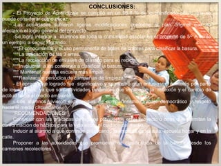 CONCLUSIONES:
- El Proyecto de Aprendizaje se cumplió en un 95.8 % de lo planificado por lo que se
puede considerar como eficaz.
-Las actividades sufrieron ligeras modificaciones conforme al plan original que no
afectaron el logro general del proyecto.
-Se logró integrar a alumnos de toda la comunidad escolar en el proyecto de 5º A como
un ejemplo a seguir logrando:
***El conocimiento y el uso permanente de botes de colores para clasificar la basura.
***La aplicación de las 3 erres.
***La recolección de envases de plástico para su reciclaje.
***Involucrar a los conserjes a clasificar la basura.
*** Mantener nuestra escuela más limpia.
***Realización periódica de campañas de limpieza.
- El aprendizaje logrado fue significativo y se mostró gran entusiasmo e interés por parte
de los alumnos, ya que son actividades dinámicas que implicaron la reflexión y el cambio de
actitud hacia el medio ambiente.
- Los alumnos vivieron experiencias de compañerismo, trabajo democrático y respeto
hacia el medio circundante.
RECOMENDACIONES:
Continuar con las prácticas de higiene propuestas en el proyecto u otras que permitan la
conformación de hábitos para la vida sobre el cuidado del medio.
Inducir al alumno a que continúe practicando la limpieza en su aula, escuela hogar y en la
calle.
Proponer a las autoridades que promuevan la clasificación de la basura desde los
camiones recolectores.
 