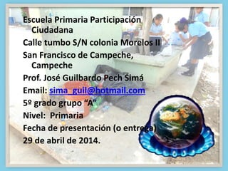 Escuela Primaria Participación
Ciudadana
Calle tumbo S/N colonia Morelos II
San Francisco de Campeche,
Campeche
Prof. José Guilbardo Pech Simá
Email: sima_guil@hotmail.com
5º grado grupo “A”
Nivel: Primaria
Fecha de presentación (o entrega)
29 de abril de 2014.
 