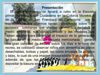 Presentación
El presente trabajo se llevará a cabo en la Escuela
primaria Participación Ciudadana en la Colonia Morelos II
de la Ciudad de San Francisco de Campeche con la
intención que los alumnos tomen conciencia sobre las
acciones cotidianas que afectan de manera negativa el
medio ambiente, sus consecuencias y las medidas que
deben adoptar para minimizar el impacto de la generación
de basura en el medio. La escuela mencionada genera
una gran cantidad de basura todos los días a la hora del
recreo, es cotidiano observar niños con alimentos en platos
desechables, bolsas y papel, así como envases de plástico
y latas, lo cual da una imagen desagradable y antihigiénica,
además de que los alumnos no tienen el hábito de
depositar la basura en los botes.
 