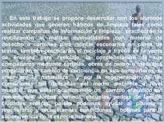 En este trabajo se propone desarrollar con los alumnos
actividades que generen hábitos de limpieza tales como
realizar campañas de información y limpieza, practicarán la
reutilización al realizar manualidades con material de
desecho o cartones para montar escenarios en obras de
teatro, también practicarán el reciclaje a través de la venta
de envases para reciclaje, la concienciación de sus
compañeros mediante carteles, obras de teatro o mensajes
propiciarán el cambio de conciencia en sus compañeros, el
amor por la naturaleza y por la regeneración de las
condiciones tan delicadas del medio ambiente a nivel
mundial que están ocasionando un cambio climático sin
precedentes. Juntos alumnos, escuelas, padres de familia,
ciudades enteras, países podemos ayudar al planeta a
regenerarse y recuperar las condiciones optimas para la
supervivencia de la especie humana.
 