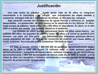 Una sola bolsa de plástico puede tardar más de 50 años en integrarse
nuevamente a la naturaleza y se calcula que actualmente las súper tiendas y
comercios entregan más de 3 mil millones de bolsas al año para las compras.
Algo parecido sucede con el consumo de aguas frescas o refrescos en botellas
desechables. La producción de esta basura se ha duplicado en los últimos 10 años.
Cada envase de plástico tarda entre 100 y 400 años en degradarse. Es decir, en el año
2500 la botella que usaste hoy todavía estará en el ambiente.
Las botellas de vidrio pueden permanecer hasta mil años como basura , los
pañales 500 años, los juguetes de plástico hasta 100 años y el unicel se quedará para
siempre. Las pilas, por otra parte , son fabricadas con elementos químicos tóxicos
(como mercurio), es mas, el 30% de su contenido es material que causa daños al
medio ambiente. Una sola pila puede contaminar 150 litros de agua.
En todo el mundo, somos 7 000 000 000 de personas aproximadamente según
datos de la ONU y cada año nacen 70 millones más, si cada persona produce
aproximadamente 1 kilogramo de basura diario, estamos hablando de que se producen
aproximadamente 7 000 000 de toneladas de basura cada día en todo el mundo y ni la
mitad de ellos son recogidos o tratados convirtiendo a nuestro planeta en un inmenso
basurero de proporciones inimaginables.
Justificación
 