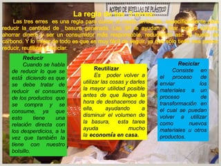 Reciclar
Consiste en
el proceso de
enviar los
materiales a un
proceso de
transformación en
el cual se puedan
volver a utilizar
como nuevos
materiales u otros
productos.
Reutilizar
Es poder volver a
utilizar las cosas y darles
la mayor utilidad posible
antes de que llegue la
hora de deshacernos de
ella, ayudando a
disminuir el volumen de
la basura, esta tarea
ayuda mucho
la economía en casa.
 