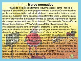 Marco normativo
Cuando los países altamente industrializados, como Francia e
Inglaterra, notaron el aumento progresivo en la acumulación de desechos
por la creciente actividad industrial, al darse cuenta de los daños al medio
ambiente, surgieron como consecuencia diferentes ideas y acciones para
resolver el problema. En Estados Unidos se declaró la primera ley federal
del manejo de desperdicios sólidos llamado “Decreto de la Disposición de
Desperdicios Sólidos- SWDA” dictado en1965, el cual autorizaba
investigaciones para conocer mejor el problema y cómo afrontarlo, y
proporcionaba donaciones estatales para lograr mejores resultados. Poco
después, el 22de abril de 1970, se nombró el día de la Tierra (Lund, 1993).
En 1972, en Estocolmo, se realizó la Asamblea de las Naciones Unidas
en donde se trataron temas relacionados con el medio ambiente y la
contaminación. Como resultado de esta asamblea se formaron programas
y organizaciones, así como se reunieron fondos de contribución para crear
acciones para el manejo de los desperdicios sólidos. En la conferencia de
Estocolmo se confirma el apoyo a los proyectos como el “Programa de las
Naciones Unidas sobre el Medio Ambiente (PNUMA)”, haciendo especial
referencia a la necesidad de una educación ambiental en sus
recomendaciones (Cañal , 1985).
 